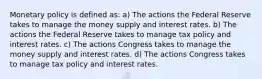 Monetary policy is defined as: a) The actions the Federal Reserve takes to manage the money supply and interest rates. b) The actions the Federal Reserve takes to manage tax policy and interest rates. c) The actions Congress takes to manage the money supply and interest rates. d) The actions Congress takes to manage tax policy and interest rates.