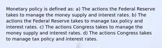 Monetary policy is defined as: a) The actions the Federal Reserve takes to manage the money supply and interest rates. b) The actions the Federal Reserve takes to manage tax policy and interest rates. c) The actions Congress takes to manage the money supply and interest rates. d) The actions Congress takes to manage tax policy and interest rates.