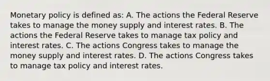 Monetary policy is defined​ as: A. The actions the Federal Reserve takes to manage the money supply and interest rates. B. The actions the Federal Reserve takes to manage tax policy and interest rates. C. The actions Congress takes to manage the money supply and interest rates. D. The actions Congress takes to manage tax policy and interest rates.