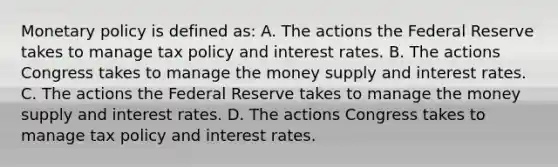 Monetary policy is defined​ as: A. The actions the Federal Reserve takes to manage tax policy and interest rates. B. The actions Congress takes to manage the money supply and interest rates. C. The actions the Federal Reserve takes to manage the money supply and interest rates. D. The actions Congress takes to manage tax policy and interest rates.