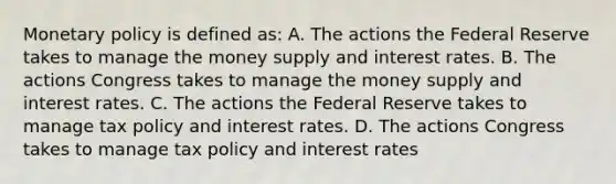 Monetary policy is defined as: A. The actions the Federal Reserve takes to manage the money supply and interest rates. B. The actions Congress takes to manage the money supply and interest rates. C. The actions the Federal Reserve takes to manage tax policy and interest rates. D. The actions Congress takes to manage tax policy and interest rates