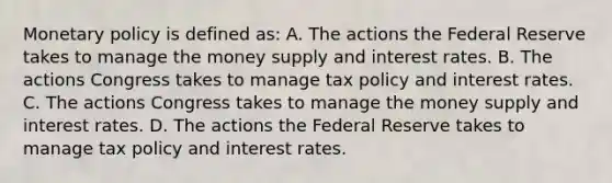 Monetary policy is defined​ as: A. The actions the Federal Reserve takes to manage the money supply and interest rates. B. The actions Congress takes to manage tax policy and interest rates. C. The actions Congress takes to manage the money supply and interest rates. D. The actions the Federal Reserve takes to manage tax policy and interest rates.