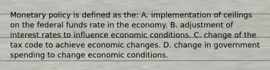 Monetary policy is defined as the: A. implementation of ceilings on the federal funds rate in the economy. B. adjustment of interest rates to influence economic conditions. C. change of the tax code to achieve economic changes. D. change in government spending to change economic conditions.