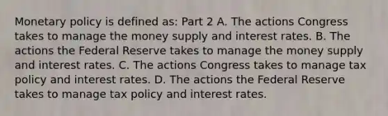 <a href='https://www.questionai.com/knowledge/kEE0G7Llsx-monetary-policy' class='anchor-knowledge'>monetary policy</a> is defined​ as: Part 2 A. The actions Congress takes to manage the money supply and interest rates. B. The actions the Federal Reserve takes to manage the money supply and interest rates. C. The actions Congress takes to manage tax policy and interest rates. D. The actions the Federal Reserve takes to manage tax policy and interest rates.