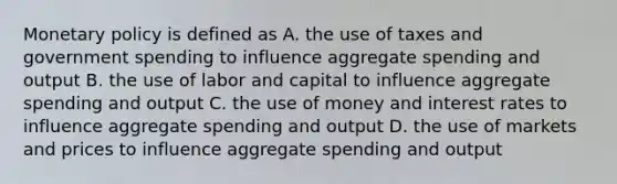 Monetary policy is defined as A. the use of taxes and government spending to influence aggregate spending and output B. the use of labor and capital to influence aggregate spending and output C. the use of money and interest rates to influence aggregate spending and output D. the use of markets and prices to influence aggregate spending and output