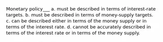 Monetary policy___ a. must be described in terms of interest-rate targets. b. must be described in terms of money-supply targets. c. can be described either in terms of the money supply or in terms of the interest rate. d. cannot be accurately described in terms of the interest rate or in terms of the money supply.