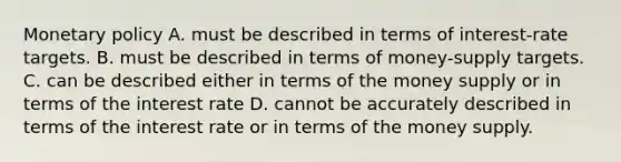 Monetary policy A. must be described in terms of interest-rate targets. B. must be described in terms of money-supply targets. C. can be described either in terms of the money supply or in terms of the interest rate D. cannot be accurately described in terms of the interest rate or in terms of the money supply.