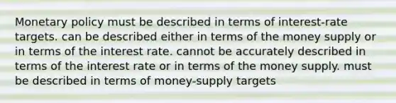 Monetary policy must be described in terms of interest-rate targets. can be described either in terms of the money supply or in terms of the interest rate. cannot be accurately described in terms of the interest rate or in terms of the money supply. must be described in terms of money-supply targets