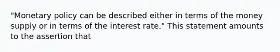 "Monetary policy can be described either in terms of the money supply or in terms of the interest rate." This statement amounts to the assertion that