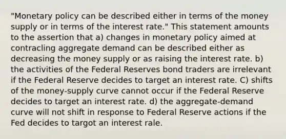 "Monetary policy can be described either in terms of the money supply or in terms of the interest rate." This statement amounts to the assertion that a) changes in monetary policy aimed at contracling aggregate demand can be described either as decreasing the money supply or as raising the interest rate. b) the activities of the Federal Reserves bond traders are irrelevant if the Federal Reserve decides to target an interest rate. C) shifts of the money-supply curve cannot occur if the Federal Reserve decides to target an interest rate. d) the aggregate-demand curve will not shift in response to Federal Reserve actions if the Fed decides to targot an interest rale.