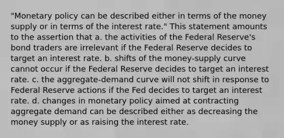 "Monetary policy can be described either in terms of the money supply or in terms of the interest rate." This statement amounts to the assertion that a. the activities of the Federal Reserve's bond traders are irrelevant if the Federal Reserve decides to target an interest rate. b. shifts of the money-supply curve cannot occur if the Federal Reserve decides to target an interest rate. c. the aggregate-demand curve will not shift in response to Federal Reserve actions if the Fed decides to target an interest rate. d. changes in monetary policy aimed at contracting aggregate demand can be described either as decreasing the money supply or as raising the interest rate.