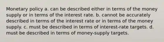 Monetary policy a. can be described either in terms of the money supply or in terms of the interest rate. b. cannot be accurately described in terms of the interest rate or in terms of the money supply. c. must be described in terms of interest-rate targets. d. must be described in terms of money-supply targets.