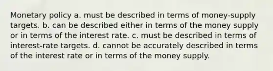 Monetary policy a. must be described in terms of money-supply targets. b. can be described either in terms of the money supply or in terms of the interest rate. c. must be described in terms of interest-rate targets. d. cannot be accurately described in terms of the interest rate or in terms of the money supply.