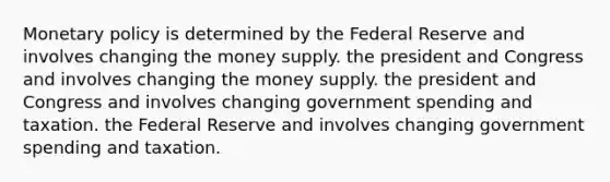 Monetary policy is determined by the Federal Reserve and involves changing the money supply. the president and Congress and involves changing the money supply. the president and Congress and involves changing government spending and taxation. the Federal Reserve and involves changing government spending and taxation.