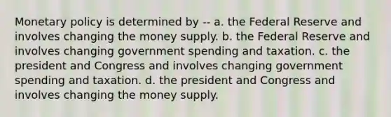 <a href='https://www.questionai.com/knowledge/kEE0G7Llsx-monetary-policy' class='anchor-knowledge'>monetary policy</a> is determined by -- a. the Federal Reserve and involves changing the money supply. b. the Federal Reserve and involves changing government spending and taxation. c. the president and Congress and involves changing government spending and taxation. d. the president and Congress and involves changing the money supply.