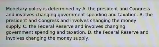 Monetary policy is determined by A. the president and Congress and involves changing government spending and taxation. B. the president and Congress and involves changing the money supply. C. the Federal Reserve and involves changing government spending and taxation. D. the Federal Reserve and involves changing the money supply.