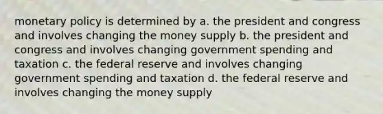 monetary policy is determined by a. the president and congress and involves changing the money supply b. the president and congress and involves changing government spending and taxation c. the federal reserve and involves changing government spending and taxation d. the federal reserve and involves changing the money supply