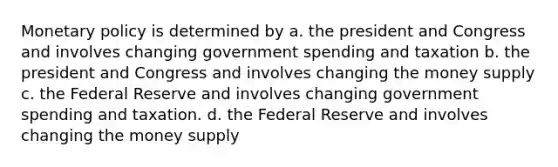 Monetary policy is determined by a. the president and Congress and involves changing government spending and taxation b. the president and Congress and involves changing the money supply c. the Federal Reserve and involves changing government spending and taxation. d. the Federal Reserve and involves changing the money supply