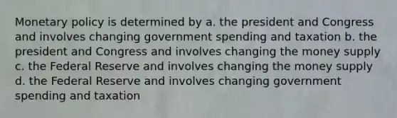 Monetary policy is determined by a. the president and Congress and involves changing government spending and taxation b. the president and Congress and involves changing the money supply c. the Federal Reserve and involves changing the money supply d. the Federal Reserve and involves changing government spending and taxation