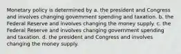 Monetary policy is determined by a. the president and Congress and involves changing government spending and taxation. b. the Federal Reserve and involves changing the money supply. c. the Federal Reserve and involves changing government spending and taxation. d. the president and Congress and involves changing the money supply.