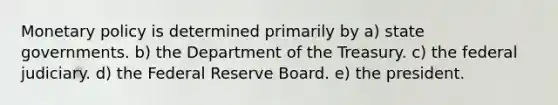 <a href='https://www.questionai.com/knowledge/kEE0G7Llsx-monetary-policy' class='anchor-knowledge'>monetary policy</a> is determined primarily by a) <a href='https://www.questionai.com/knowledge/kktWZGE8l3-state-governments' class='anchor-knowledge'>state governments</a>. b) the Department of the Treasury. c) the federal judiciary. d) the Federal Reserve Board. e) the president.
