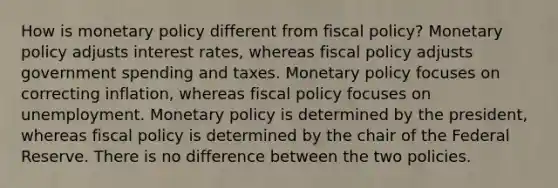 How is monetary policy different from fiscal policy? Monetary policy adjusts interest rates, whereas fiscal policy adjusts government spending and taxes. Monetary policy focuses on correcting inflation, whereas fiscal policy focuses on unemployment. Monetary policy is determined by the president, whereas fiscal policy is determined by the chair of the Federal Reserve. There is no difference between the two policies.