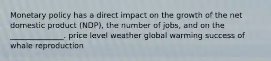 Monetary policy has a direct impact on the growth of the net domestic product (NDP), the number of jobs, and on the ______________. price level weather global warming success of whale reproduction