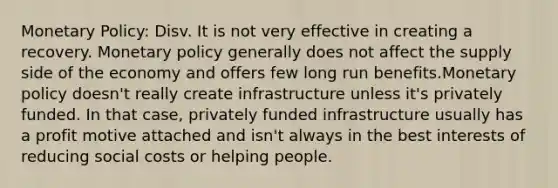 Monetary Policy: Disv. It is not very effective in creating a recovery. Monetary policy generally does not affect the supply side of the economy and offers few long run benefits.Monetary policy doesn't really create infrastructure unless it's privately funded. In that case, privately funded infrastructure usually has a profit motive attached and isn't always in the best interests of reducing social costs or helping people.