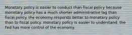 Monetary policy is easier to conduct than fiscal policy because monetary policy has a much shorter administrative lag than fiscal policy. the economy responds better to monetary policy than to fiscal policy. monetary policy is easier to understand. the Fed has more control of the economy.