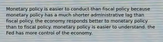 Monetary policy is easier to conduct than fiscal policy because monetary policy has a much shorter administrative lag than fiscal policy. the economy responds better to monetary policy than to fiscal policy. monetary policy is easier to understand. the Fed has more control of the economy.