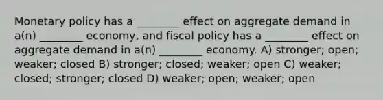 Monetary policy has a ________ effect on aggregate demand in a(n) ________ economy, and fiscal policy has a ________ effect on aggregate demand in a(n) ________ economy.​ A) stronger; open; weaker; closed​ B) stronger; closed; weaker; open C) weaker; closed; stronger; closed​ D) weaker; open; weaker; open