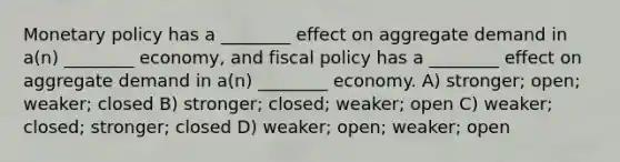 Monetary policy has a ________ effect on aggregate demand in a(n) ________ economy, and fiscal policy has a ________ effect on aggregate demand in a(n) ________ economy. A) stronger; open; weaker; closed B) stronger; closed; weaker; open C) weaker; closed; stronger; closed D) weaker; open; weaker; open