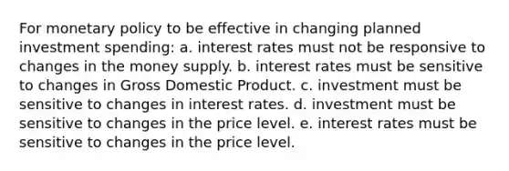 For monetary policy to be effective in changing planned investment spending: a. interest rates must not be responsive to changes in the money supply. b. interest rates must be sensitive to changes in Gross Domestic Product. c. investment must be sensitive to changes in interest rates. d. investment must be sensitive to changes in the price level. e. interest rates must be sensitive to changes in the price level.