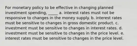 For monetary policy to be effective in changing planned investment spending, _____ a. interest rates must not be responsive to changes in the money supply. b. interest rates must be sensitive to changes in gross domestic product. c. investment must be sensitive to changes in interest rates. d. investment must be sensitive to changes in the price level. e. interest rates must be sensitive to changes in the price level.