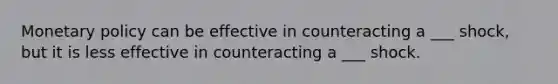 Monetary policy can be effective in counteracting a ___ shock, but it is less effective in counteracting a ___ shock.