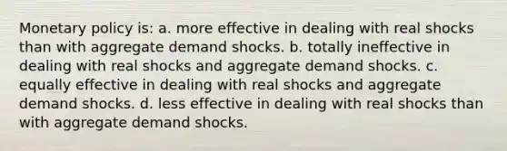 Monetary policy is: a. more effective in dealing with real shocks than with aggregate demand shocks. b. totally ineffective in dealing with real shocks and aggregate demand shocks. c. equally effective in dealing with real shocks and aggregate demand shocks. d. less effective in dealing with real shocks than with aggregate demand shocks.