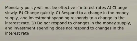 Monetary policy will not be effective if interest rates A) Change slowly. B) Change quickly. C) Respond to a change in the money supply, and investment spending responds to a change in the interest rate. D) Do not respond to changes in the money supply, and investment spending does not respond to changes in the interest rate