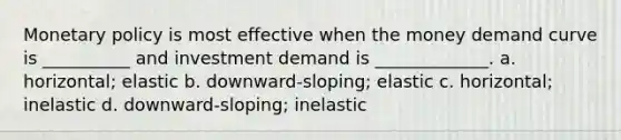 Monetary policy is most effective when the money demand curve is __________ and investment demand is _____________. a. horizontal; elastic b. downward-sloping; elastic c. horizontal; inelastic d. downward-sloping; inelastic