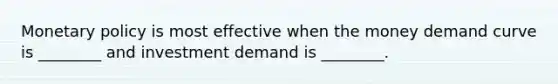 Monetary policy is most effective when the money demand curve is ________ and investment demand is ________.