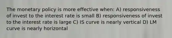 The monetary policy is more effective when: A) responsiveness of invest to the interest rate is small B) responsiveness of invest to the interest rate is large C) IS curve is nearly vertical D) LM curve is nearly horizontal