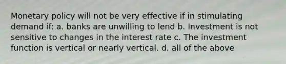 <a href='https://www.questionai.com/knowledge/kEE0G7Llsx-monetary-policy' class='anchor-knowledge'>monetary policy</a> will not be very effective if in stimulating demand if: a. banks are unwilling to lend b. Investment is not sensitive to changes in the interest rate c. The investment function is vertical or nearly vertical. d. all of the above