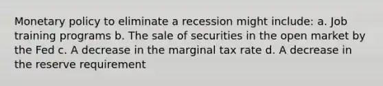 Monetary policy to eliminate a recession might include: a. Job training programs b. The sale of securities in the open market by the Fed c. A decrease in the marginal tax rate d. A decrease in the reserve requirement