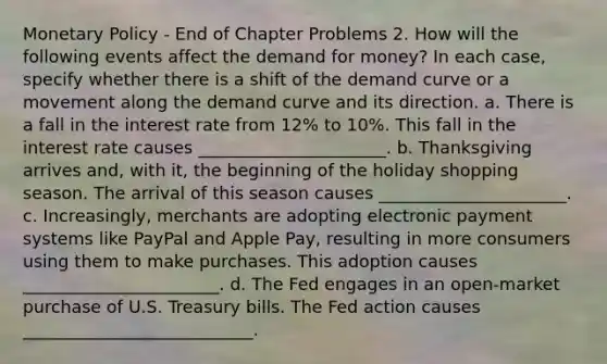 Monetary Policy - End of Chapter Problems 2. How will the following events affect the demand for money? In each case, specify whether there is a shift of the demand curve or a movement along the demand curve and its direction. a. There is a fall in the interest rate from 12% to 10%. This fall in the interest rate causes ______________________. b. Thanksgiving arrives and, with it, the beginning of the holiday shopping season. The arrival of this season causes ______________________. c. Increasingly, merchants are adopting electronic payment systems like PayPal and Apple Pay, resulting in more consumers using them to make purchases. This adoption causes _______________________. d. The Fed engages in an open-market purchase of U.S. Treasury bills. The Fed action causes ___________________________.