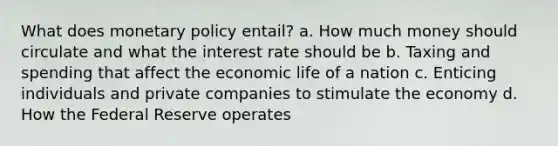 What does monetary policy entail? a. How much money should circulate and what the interest rate should be b. Taxing and spending that affect the economic life of a nation c. Enticing individuals and private companies to stimulate the economy d. How the Federal Reserve operates