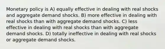 Monetary policy is A) equally effective in dealing with real shocks and aggregate demand shocks. B) more effective in dealing with real shocks than with aggregate demand shocks. C) less effective in dealing with real shocks than with aggregate demand shocks. D) totally ineffective in dealing with real shocks or aggregate demand shocks.