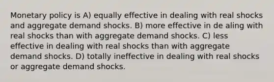 Monetary policy is A) equally effective in dealing with real shocks and aggregate demand shocks. B) more effective in de aling with real shocks than with aggregate demand shocks. C) less effective in dealing with real shocks than with aggregate demand shocks. D) totally ineffective in dealing with real shocks or aggregate demand shocks.