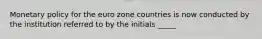 Monetary policy for the euro zone countries is now conducted by the institution referred to by the initials _____