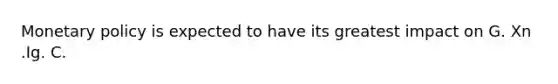 Monetary policy is expected to have its greatest impact on G. Xn .Ig. C.