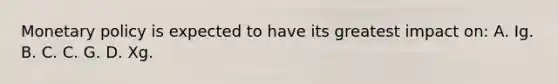 Monetary policy is expected to have its greatest impact on: A. Ig. B. C. C. G. D. Xg.