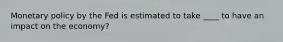 Monetary policy by the Fed is estimated to take ____ to have an impact on the economy?